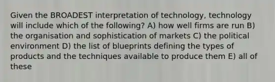 Given the BROADEST interpretation of technology, technology will include which of the following? A) how well firms are run B) the organisation and sophistication of markets C) the political environment D) the list of blueprints defining the types of products and the techniques available to produce them E) all of these