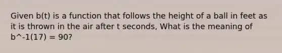 Given b(t) is a function that follows the height of a ball in feet as it is thrown in the air after t seconds, What is the meaning of b^-1(17) = 90?