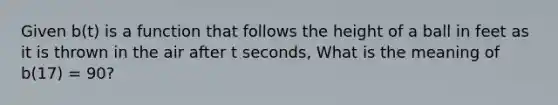 Given b(t) is a function that follows the height of a ball in feet as it is thrown in the air after t seconds, What is the meaning of b(17) = 90?