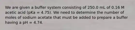 We are given a buffer system consisting of 250.0 mL of 0.16 M acetic acid (pKa = 4.75). We need to determine the number of moles of sodium acetate that must be added to prepare a buffer having a pH = 4.74.