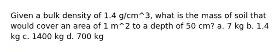 Given a bulk density of 1.4 g/cm^3, what is the mass of soil that would cover an area of 1 m^2 to a depth of 50 cm? a. 7 kg b. 1.4 kg c. 1400 kg d. 700 kg