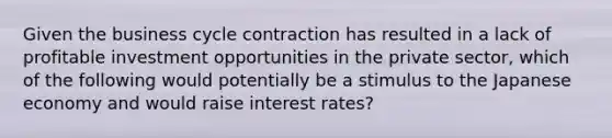 Given the business cycle contraction has resulted in a lack of profitable investment opportunities in the private sector, which of the following would potentially be a stimulus to the Japanese economy and would raise interest rates?