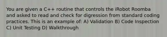 You are given a C++ routine that controls the iRobot Roomba and asked to read and check for digression from standard coding practices. This is an example of: A) Validation B) Code Inspection C) Unit Testing D) Walkthrough