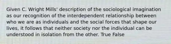 Given C. Wright Mills' description of the sociological imagination as our recognition of the interdependent relationship between who we are as individuals and the social forces that shape our lives, it follows that neither society nor the individual can be understood in isolation from the other. True False