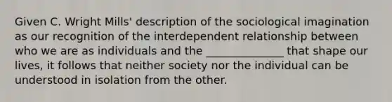 Given C. Wright Mills' description of the sociological imagination as our recognition of the interdependent relationship between who we are as individuals and the ______________ that shape our lives, it follows that neither society nor the individual can be understood in isolation from the other.