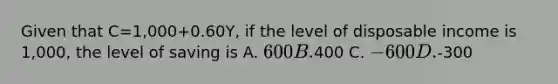 Given that C=1,000+0.60Y, if the level of disposable income is 1,000, the level of saving is A. 600 B.400 C. -600 D.-300