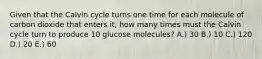 Given that the Calvin cycle turns one time for each molecule of carbon dioxide that enters it, how many times must the Calvin cycle turn to produce 10 glucose molecules? A.) 30 B.) 10 C.) 120 D.) 20 E.) 60