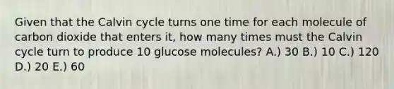 Given that the Calvin cycle turns one time for each molecule of carbon dioxide that enters it, how many times must the Calvin cycle turn to produce 10 glucose molecules? A.) 30 B.) 10 C.) 120 D.) 20 E.) 60