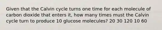 Given that the Calvin cycle turns one time for each molecule of carbon dioxide that enters it, how many times must the Calvin cycle turn to produce 10 glucose molecules? 20 30 120 10 60