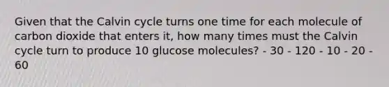 Given that the Calvin cycle turns one time for each molecule of carbon dioxide that enters it, how many times must the Calvin cycle turn to produce 10 glucose molecules? - 30 - 120 - 10 - 20 - 60