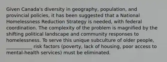 Given Canada's diversity in geography, population, and provincial policies, it has been suggested that a National Homelessness Reduction Strategy is needed, with federal coordination. The complexity of the problem is magnified by the shifting political landscape and community responses to homelessness. To serve this unique subculture of older people, ___________ risk factors (poverty, lack of housing, poor access to mental-health services) must be eliminated.