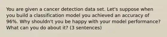 You are given a cancer detection data set. Let's suppose when you build a classification model you achieved an accuracy of 96%. Why shouldn't you be happy with your model performance? What can you do about it? (3 sentences)