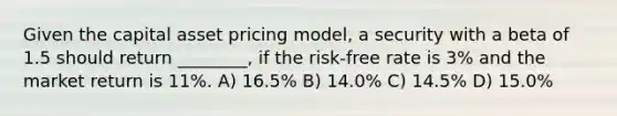 Given the capital asset pricing model, a security with a beta of 1.5 should return ________, if the risk-free rate is 3% and the market return is 11%. A) 16.5% B) 14.0% C) 14.5% D) 15.0%