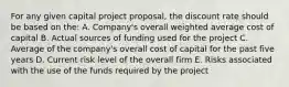 For any given capital project proposal, the discount rate should be based on the: A. Company's overall weighted average cost of capital B. Actual sources of funding used for the project C. Average of the company's overall cost of capital for the past five years D. Current risk level of the overall firm E. Risks associated with the use of the funds required by the project