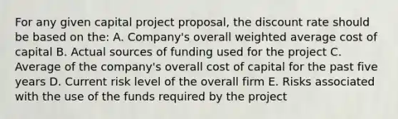 For any given capital project proposal, the discount rate should be based on the: A. Company's overall weighted average cost of capital B. Actual sources of funding used for the project C. Average of the company's overall cost of capital for the past five years D. Current risk level of the overall firm E. Risks associated with the use of the funds required by the project