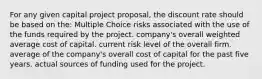 For any given capital project proposal, the discount rate should be based on the: Multiple Choice risks associated with the use of the funds required by the project. company's overall weighted average cost of capital. current risk level of the overall firm. average of the company's overall cost of capital for the past five years. actual sources of funding used for the project.