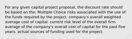 For any given capital project proposal, the discount rate should be based on the: Multiple Choice risks associated with the use of the funds required by the project. company's overall weighted average cost of capital. current risk level of the overall firm. average of the company's overall cost of capital for the past five years. actual sources of funding used for the project.