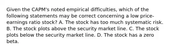 Given the CAPM's noted empirical difficulties, which of the following statements may be correct concerning a low price-earnings ratio stock? A. The stock has too much systematic risk. B. The stock plots above the security market line. C. The stock plots below the security market line. D. The stock has a zero beta.