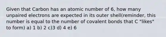 Given that Carbon has an atomic number of 6, how many unpaired electrons are expected in its outer shell(reminder, this number is equal to the number of covalent bonds that C "likes" to form) a) 1 b) 2 c)3 d) 4 e) 6