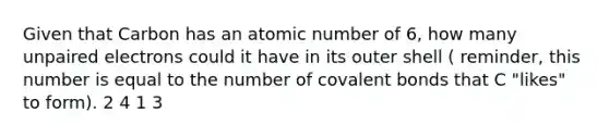 Given that Carbon has an atomic number of 6, how many unpaired electrons could it have in its outer shell ( reminder, this number is equal to the number of covalent bonds that C "likes" to form). 2 4 1 3