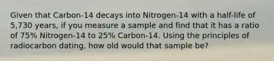 Given that Carbon-14 decays into Nitrogen-14 with a half-life of 5,730 years, if you measure a sample and find that it has a ratio of 75% Nitrogen-14 to 25% Carbon-14. Using the principles of radiocarbon dating, how old would that sample be?