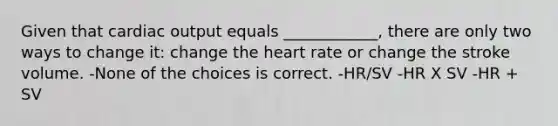 Given that cardiac output equals ____________, there are only two ways to change it: change the heart rate or change the stroke volume. -None of the choices is correct. -HR/SV -HR X SV -HR + SV