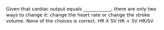 Given that cardiac output equals ____________, there are only two ways to change it: change the heart rate or change the stroke volume. None of the choices is correct. HR X SV HR + SV HR/SV