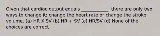 Given that cardiac output equals ____________, there are only two ways to change it: change the heart rate or change the stroke volume. (a) HR X SV (b) HR + SV (c) HR/SV (d) None of the choices are correct