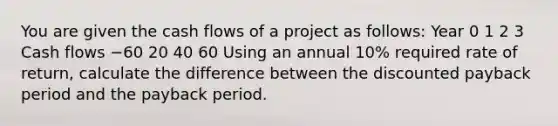 You are given the cash flows of a project as follows: Year 0 1 2 3 Cash flows −60 20 40 60 Using an annual 10% required rate of return, calculate the difference between the discounted payback period and the payback period.