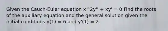 Given the Cauch-Euler equation x^2y'' + xy' = 0 Find the roots of the auxiliary equation and the general solution given the initial conditions y(1) = 6 and y'(1) = 2.