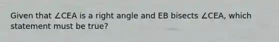 Given that ∠CEA is a <a href='https://www.questionai.com/knowledge/kIh722csLJ-right-angle' class='anchor-knowledge'>right angle</a> and EB bisects ∠CEA, which statement must be true?