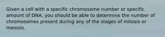 Given a cell with a specific chromosome number or specific amount of DNA, you should be able to determine the number of chromosomes present during any of the stages of mitosis or meiosis.