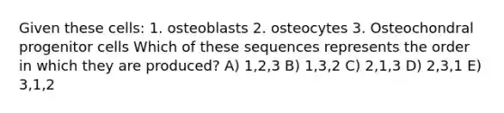 Given these cells: 1. osteoblasts 2. osteocytes 3. Osteochondral progenitor cells Which of these sequences represents the order in which they are produced? A) 1,2,3 B) 1,3,2 C) 2,1,3 D) 2,3,1 E) 3,1,2