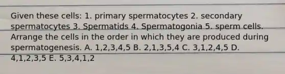 Given these cells: 1. primary spermatocytes 2. secondary spermatocytes 3. Spermatids 4. Spermatogonia 5. sperm cells. Arrange the cells in the order in which they are produced during spermatogenesis. A. 1,2,3,4,5 B. 2,1,3,5,4 C. 3,1,2,4,5 D. 4,1,2,3,5 E. 5,3,4,1,2