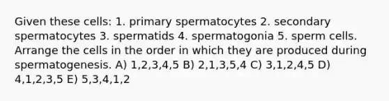 Given these cells: 1. primary spermatocytes 2. secondary spermatocytes 3. spermatids 4. spermatogonia 5. sperm cells. Arrange the cells in the order in which they are produced during spermatogenesis. A) 1,2,3,4,5 B) 2,1,3,5,4 C) 3,1,2,4,5 D) 4,1,2,3,5 E) 5,3,4,1,2