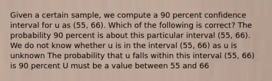 Given a certain sample, we compute a 90 percent confidence interval for u as (55, 66). Which of the following is correct? The probability 90 percent is about this particular interval (55, 66). We do not know whether u is in the interval (55, 66) as u is unknown The probability that u falls within this interval (55, 66) is 90 percent U must be a value between 55 and 66