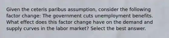 Given the ceteris paribus assumption, consider the following factor change: The government cuts unemployment benefits. What effect does this factor change have on the demand and supply curves in the labor market? Select the best answer.