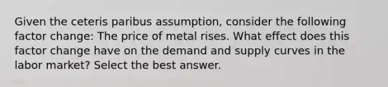 Given the ceteris paribus assumption, consider the following factor change: The price of metal rises. What effect does this factor change have on the demand and supply curves in the labor market? Select the best answer.