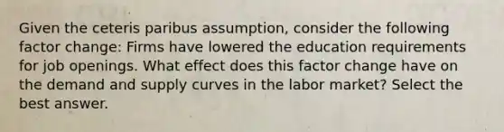 Given the ceteris paribus assumption, consider the following factor change: Firms have lowered the education requirements for job openings. What effect does this factor change have on the demand and supply curves in the labor market? Select the best answer.