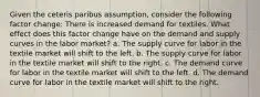 Given the ceteris paribus assumption, consider the following factor change: There is increased demand for textiles. What effect does this factor change have on the demand and supply curves in the labor market? a. The supply curve for labor in the textile market will shift to the left. b. The supply curve for labor in the textile market will shift to the right. c. The demand curve for labor in the textile market will shift to the left. d. The demand curve for labor in the textile market will shift to the right.