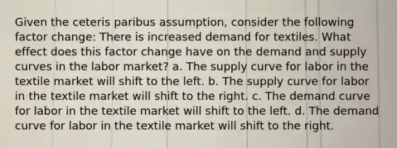 Given the ceteris paribus assumption, consider the following factor change: There is increased demand for textiles. What effect does this factor change have on the demand and supply curves in the labor market? a. The supply curve for labor in the textile market will shift to the left. b. The supply curve for labor in the textile market will shift to the right. c. The demand curve for labor in the textile market will shift to the left. d. The demand curve for labor in the textile market will shift to the right.