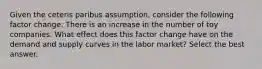 Given the ceteris paribus assumption, consider the following factor change: There is an increase in the number of toy companies. What effect does this factor change have on the demand and supply curves in the labor market? Select the best answer.