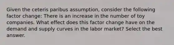 Given the ceteris paribus assumption, consider the following factor change: There is an increase in the number of toy companies. What effect does this factor change have on the demand and supply curves in the labor market? Select the best answer.