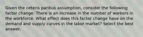 Given the ceteris paribus assumption, consider the following factor change: There is an increase in the number of workers in the workforce. What effect does this factor change have on the demand and supply curves in the labor market? Select the best answer.