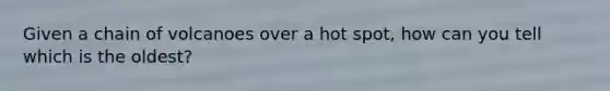 Given a chain of volcanoes over a hot spot, how can you tell which is the oldest?