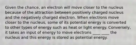 Given the chance, an electron will move closer to the nucleus because of the attraction between positively charged nucleus and the negatively charged electron. When electrons move closer to the nucleus, some of its potential energy is converted to other types of energy such as heat or light energy. Conversely, it takes an input of energy to move electrons ____ ____ the nucleus and this energy is stored as potential energy.