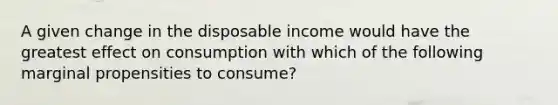 A given change in the disposable income would have the greatest effect on consumption with which of the following marginal propensities to consume?