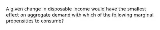 A given change in disposable income would have the smallest effect on aggregate demand with which of the following marginal propensities to consume?