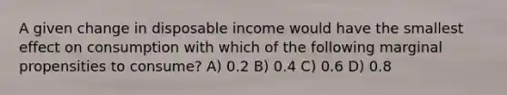 A given change in disposable income would have the smallest effect on consumption with which of the following marginal propensities to consume? A) 0.2 B) 0.4 C) 0.6 D) 0.8