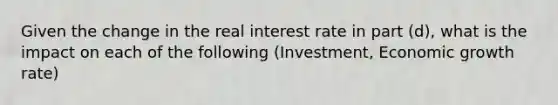 Given the change in the real interest rate in part (d), what is the impact on each of the following (Investment, Economic growth rate)